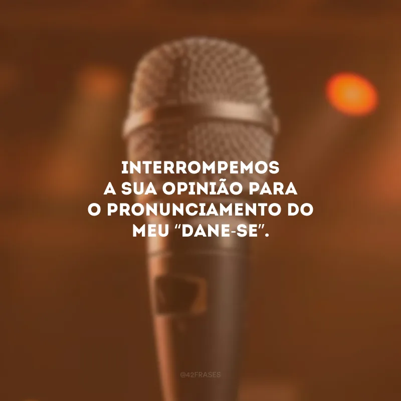 Interrompemos a sua opinião para o pronunciamento do meu “dane-se”.
