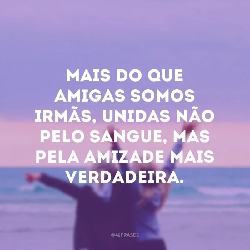 Mais do que amigas somos irmãs, unidas não pelo sangue, mas pela amizade mais verdadeira.