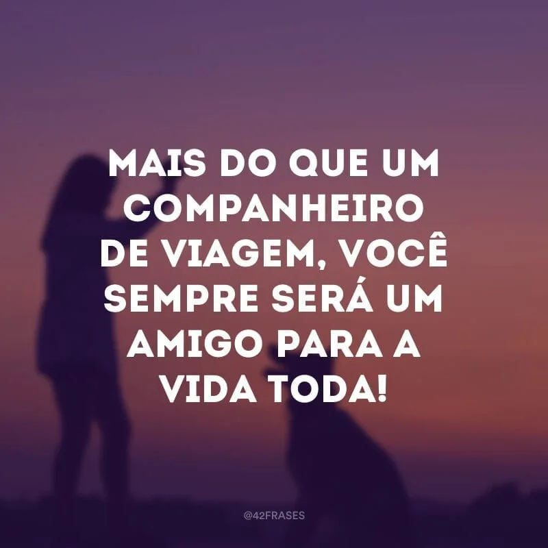 Mais do que um companheiro de viagem, você sempre será um amigo para a vida toda!