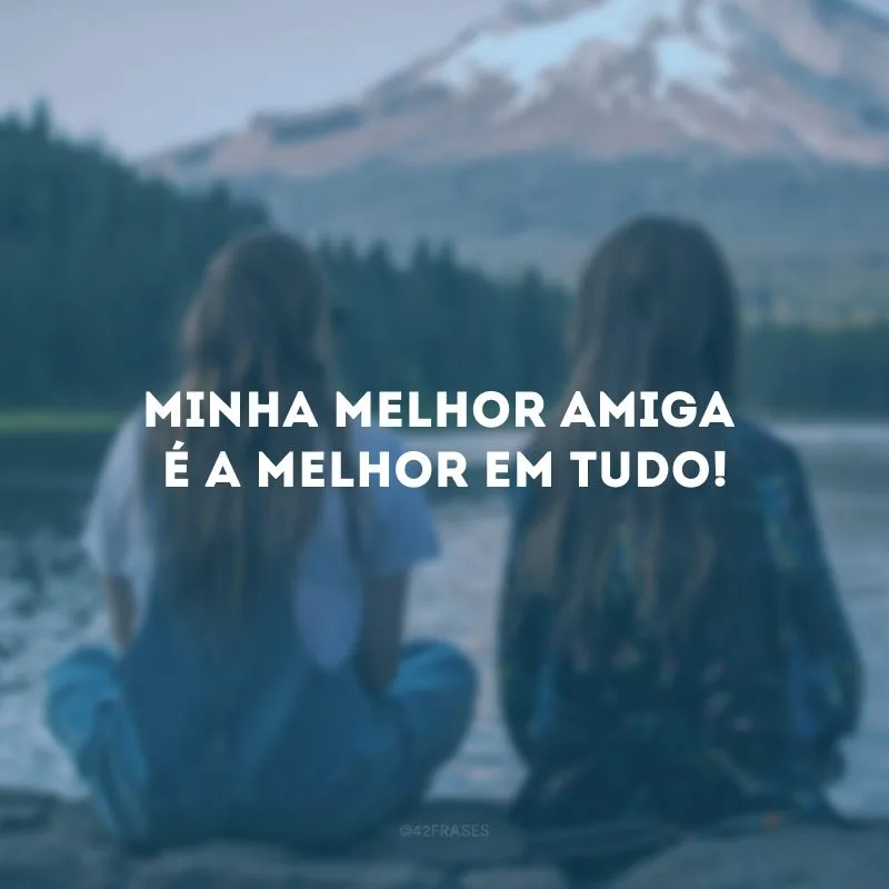 Minha melhor amiga é a melhor em tudo!