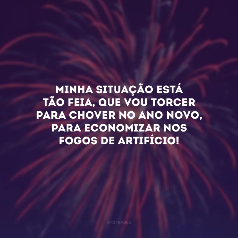 Minha situação está tão feia, que vou torcer para chover no Ano Novo, só para economizar nos fogos de artifício!
