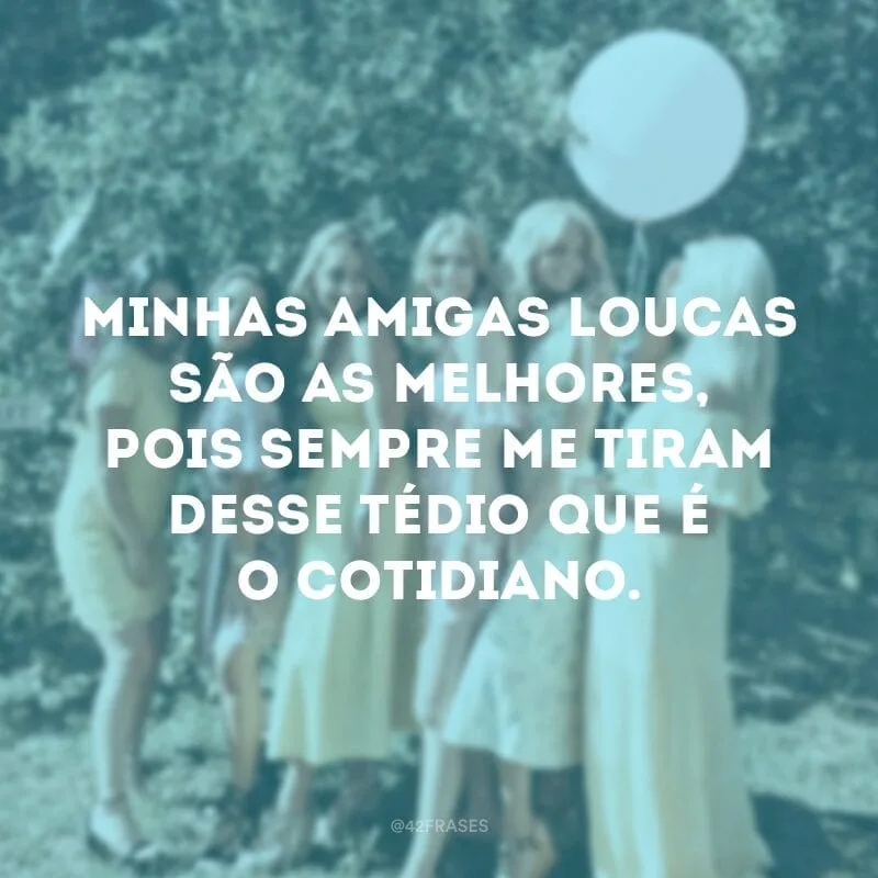 Minhas amigas loucas são as melhores, pois sempre me tiram desse tédio que é o cotidiano.