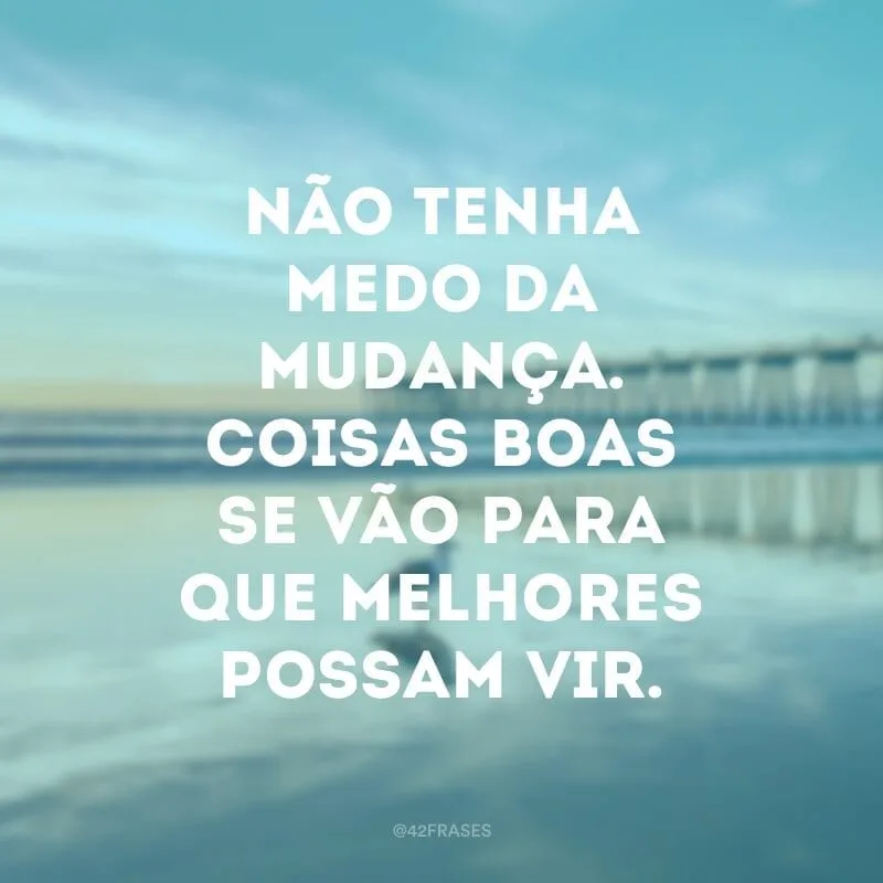 Não tenha medo da mudança. Coisas boas se vão para que melhores possam vir.