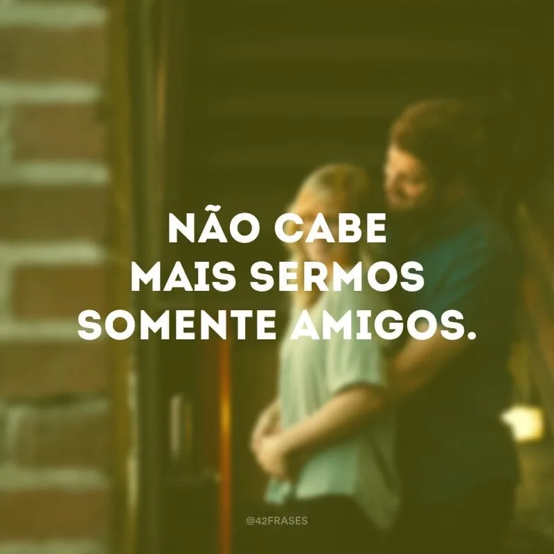 Não cabe mais sermos somente amigos.