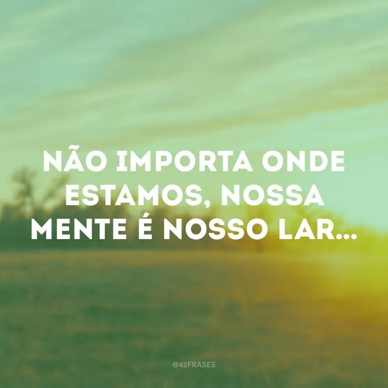 Não importa onde estamos, nossa mente é nosso lar…