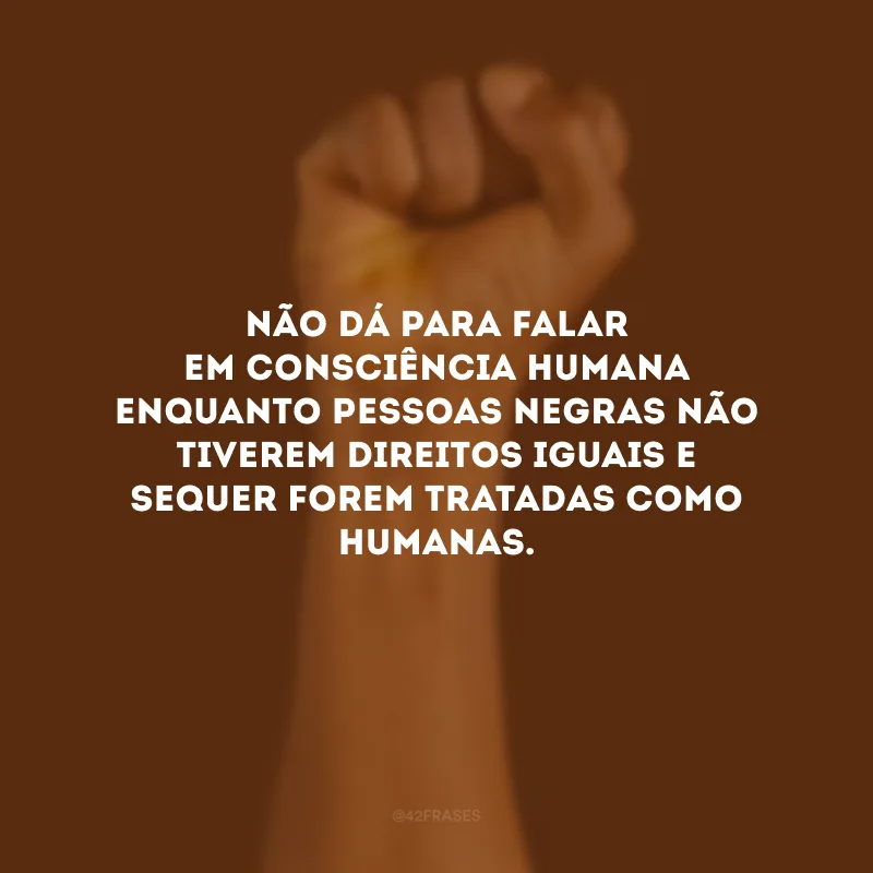 Não dá para falar em consciência humana enquanto pessoas negras não tiverem direitos iguais e sequer forem tratadas como humanas.