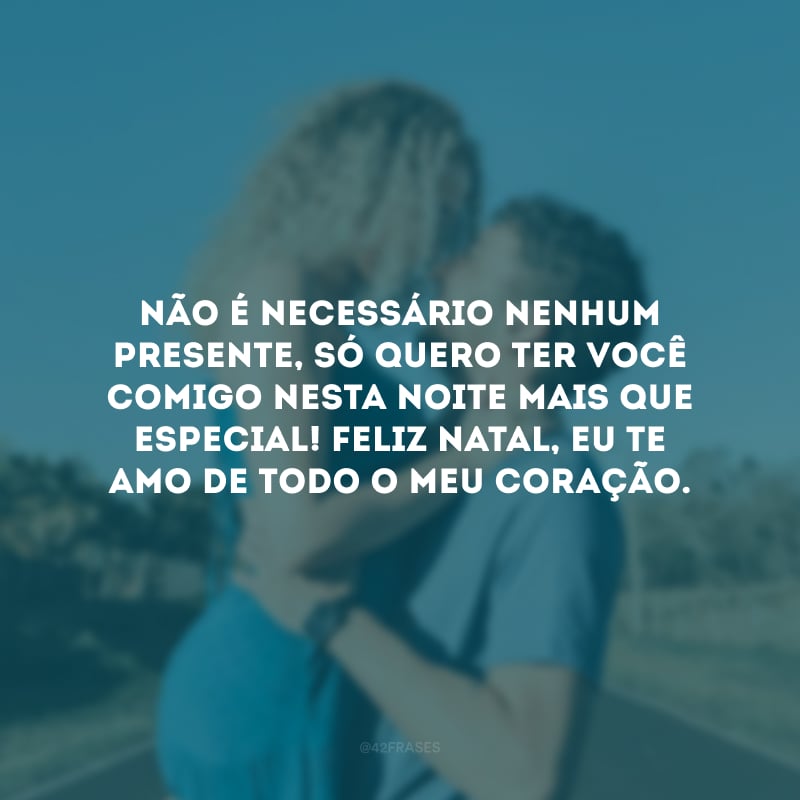 Não é necessário nenhum presente, só quero ter você comigo nesta noite mais que especial! Feliz Natal, eu te amo de todo o meu coração.