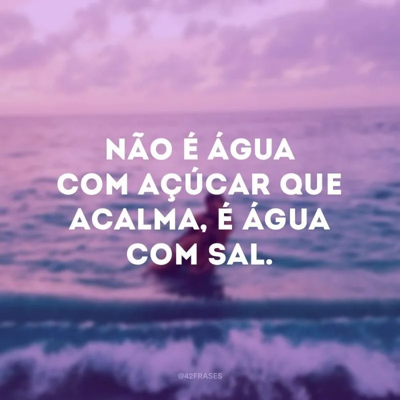 Não é água com açúcar que acalma, é água com sal.