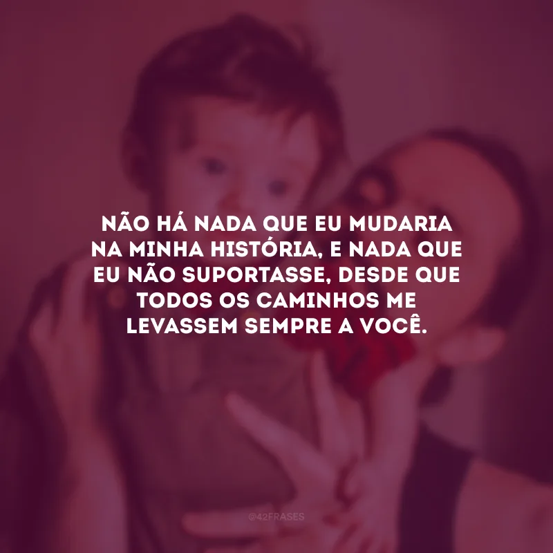 Não há nada que eu mudaria na minha história, e nada que eu não suportasse, desde que todos os caminhos me levassem sempre a você.