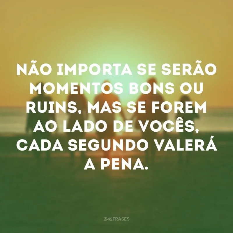 Não importa se serão momentos bons ou ruins, mas se forem ao lado de vocês, cada segundo valerá a pena.