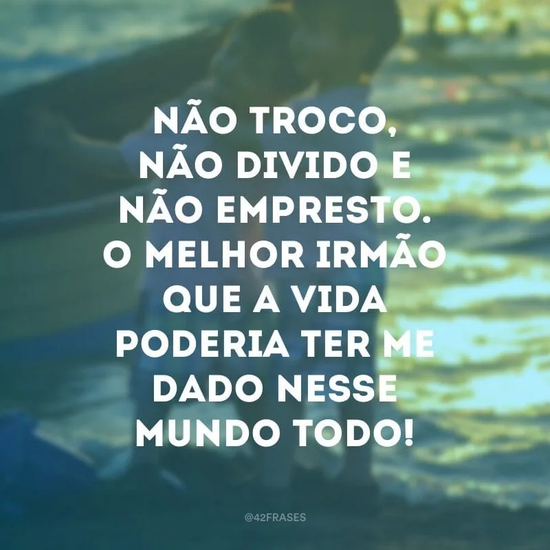 Não troco, não divido e não empresto.  O melhor irmão que a vida poderia ter me dado nesse mundo todo!