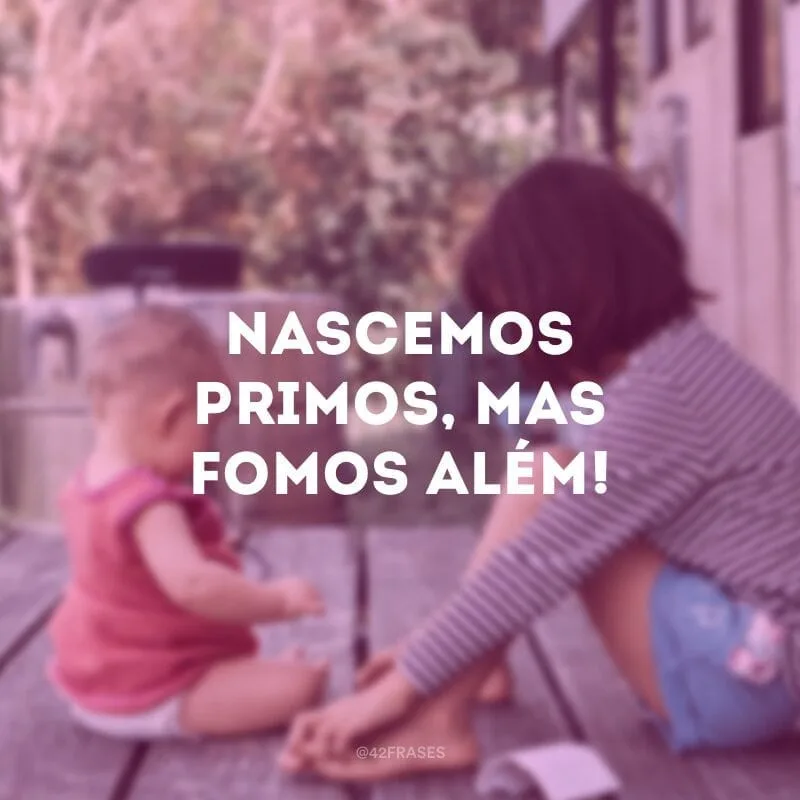 Nascemos primos, mas fomos além!