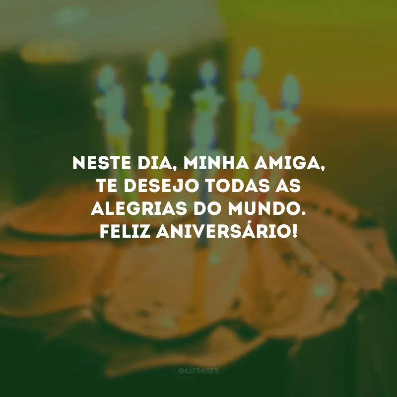 Neste dia, minha amiga, te desejo todas as alegrias do mundo. Feliz aniversário!