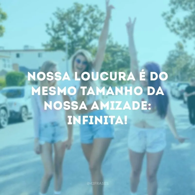 Nossa loucura é do mesmo tamanho da nossa amizade: infinita!