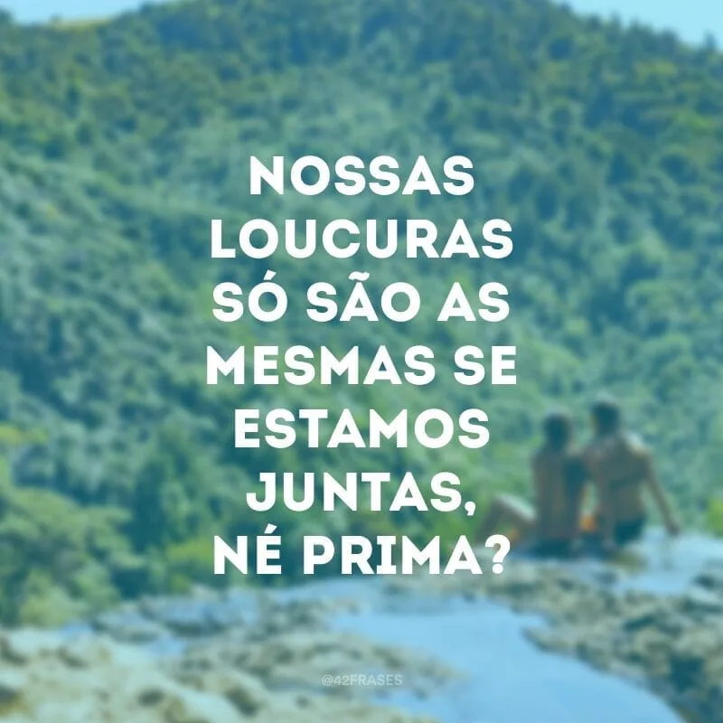 Nossas loucuras só são as mesmas se estamos juntas, né prima?
