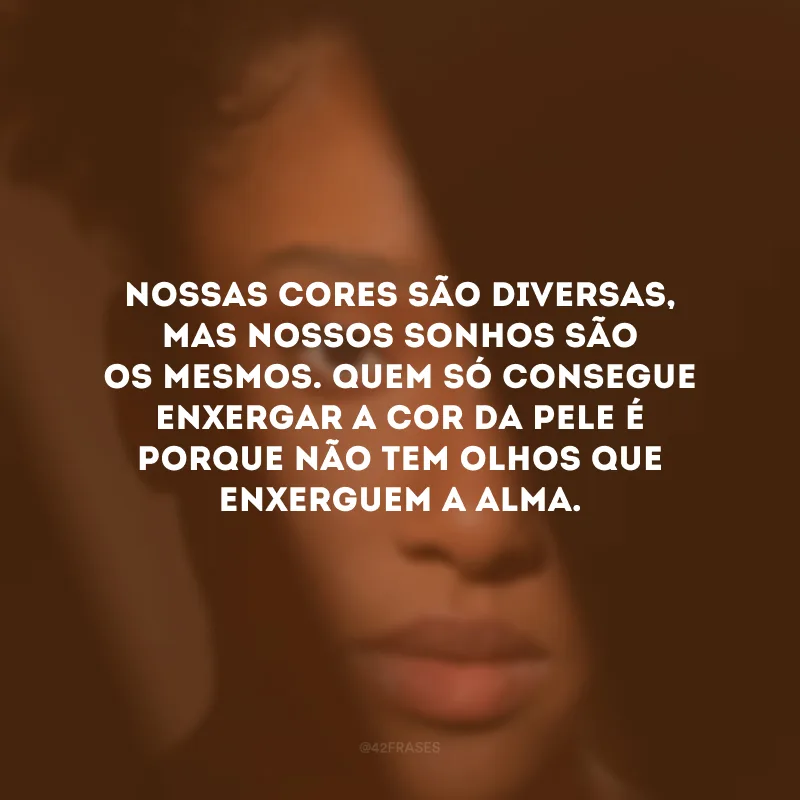 Nossas cores são diversas, mas nossos sonhos são os mesmos. Quem só consegue enxergar a cor da pele é porque não tem olhos que enxerguem a alma.