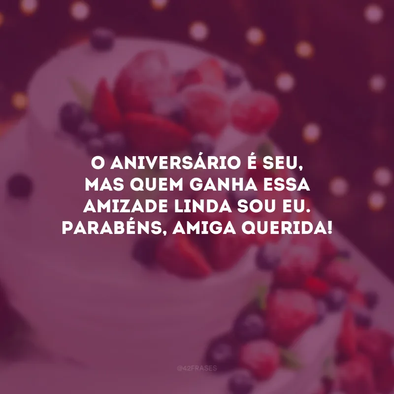 O aniversário é seu, mas quem ganha essa amizade linda sou eu. Parabéns, amiga querida!