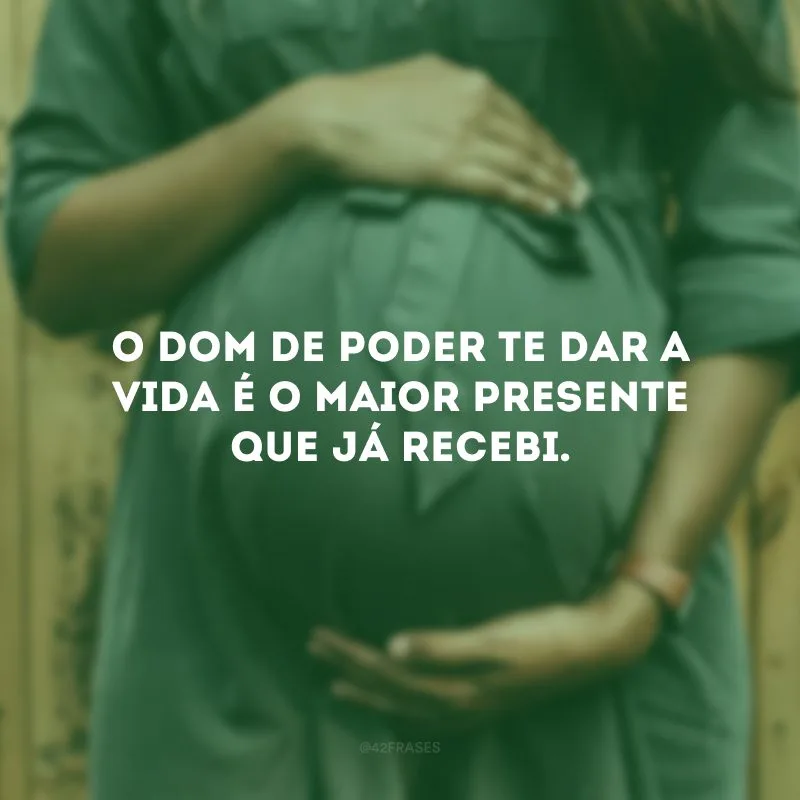 O dom de poder te dar a vida é o maior presente que já recebi. 