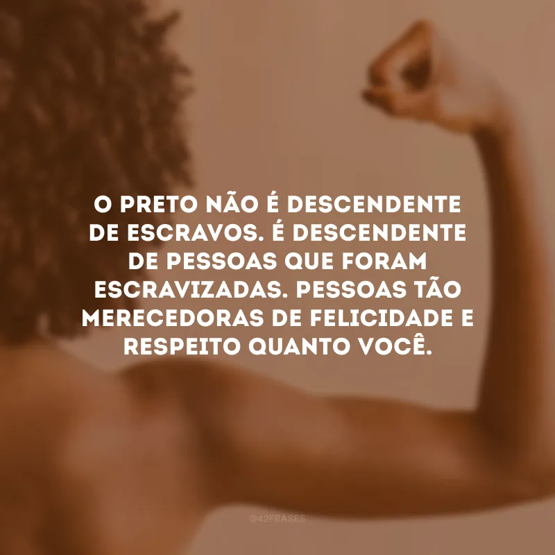 O preto não é descendente de escravos. É descendente de pessoas que foram escravizadas. Pessoas tão merecedoras de felicidade e respeito quanto você.
