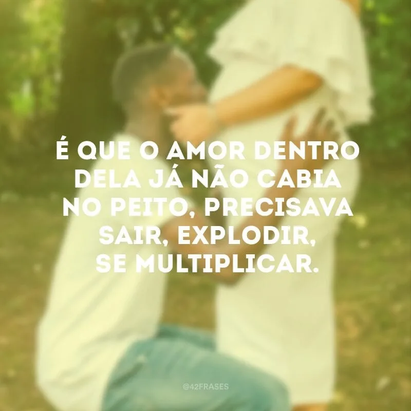 É que o amor dentro dela já não cabia no peito, precisava sair, explodir, se multiplicar.