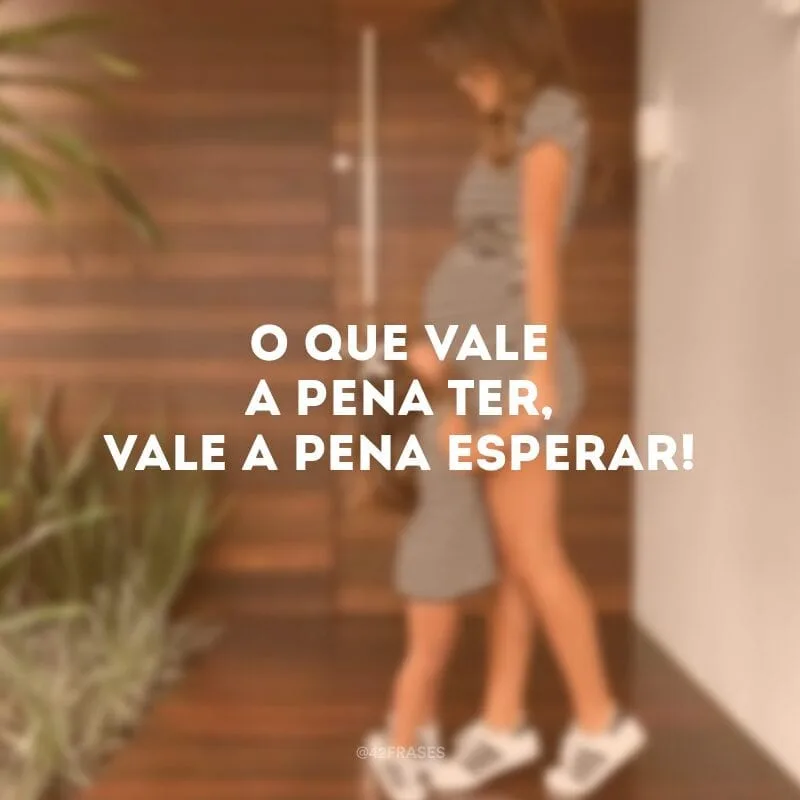 O que vale a pena ter, vale a pena esperar!