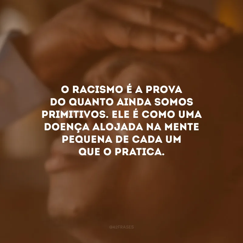 O racismo é a prova do quanto ainda somos primitivos. Ele é como uma doença alojada na mente pequena de cada um que o pratica.