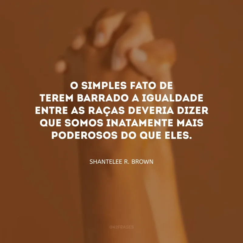 O simples fato de terem barrado a igualdade entre as raças deveria dizer que somos inatamente mais poderosos do que eles.