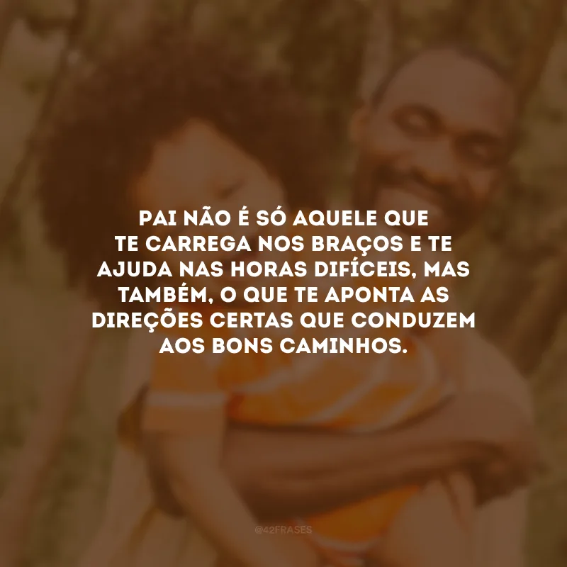 Pai não é só aquele que te carrega nos braços e te ajuda nas horas difíceis, mas também, o que te aponta as direções certas que conduzem aos bons caminhos.