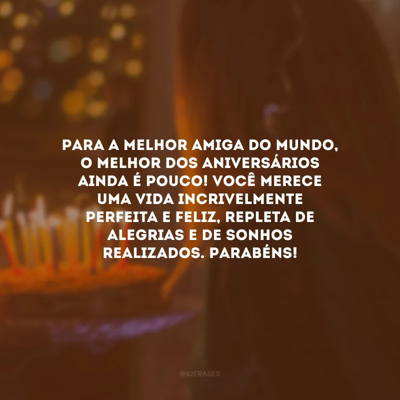 Para a melhor amiga do mundo, o melhor dos aniversários ainda é pouco! Você merece uma vida incrivelmente perfeita e feliz, repleta de alegrias e de sonhos realizados. Parabéns!