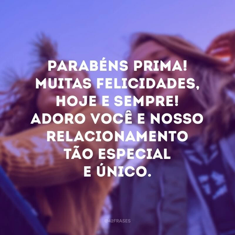 Parabéns prima! Muitas felicidades, hoje e sempre! Adoro você e nosso relacionamento tão especial e único.
