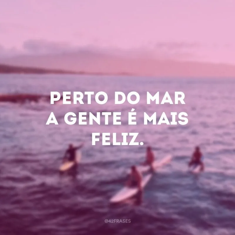Perto do mar a gente é mais feliz.