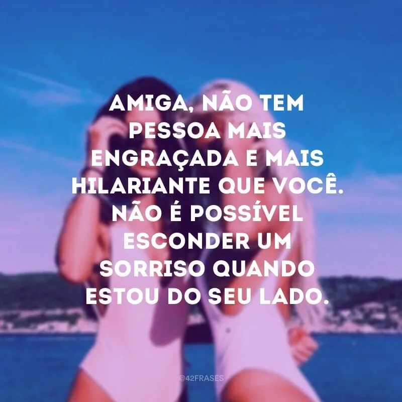 Amiga, não tem pessoa mais engraçada e mais hilariante que você. Não é possível esconder um sorriso quando estou do seu lado.