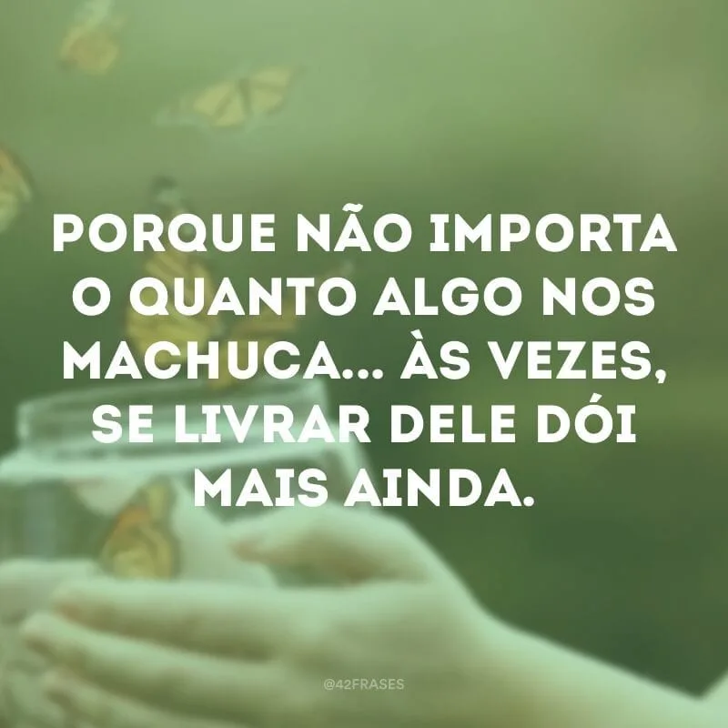 Porque não importa o quanto algo nos machuca... Às vezes, se livrar dele dói mais ainda.
