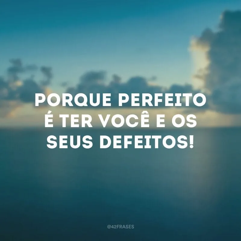 Porque perfeito é ter você e os seus defeitos!