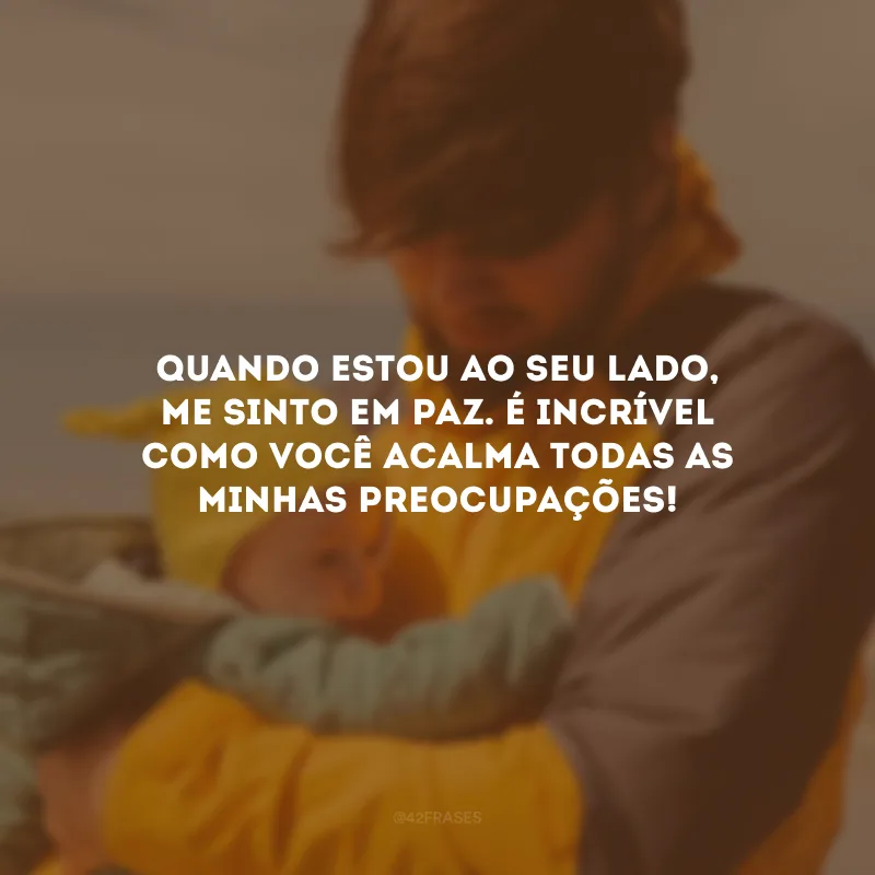 Quando estou ao seu lado, me sinto em paz. É incrível como você acalma todas as minhas preocupações!