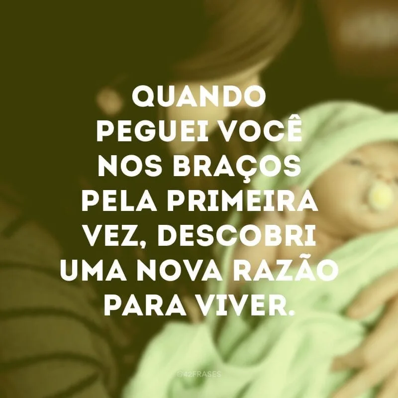 Quando peguei você nos braços pela primeira vez, descobri uma nova razão para viver.