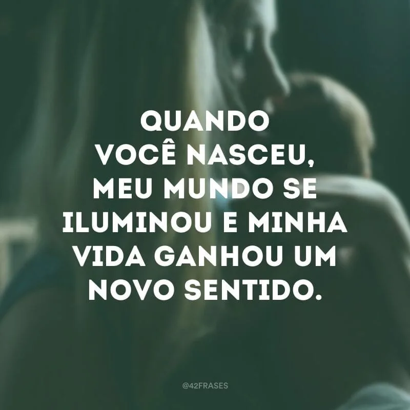 Quando você nasceu, meu mundo se iluminou e minha vida ganhou um novo sentido.