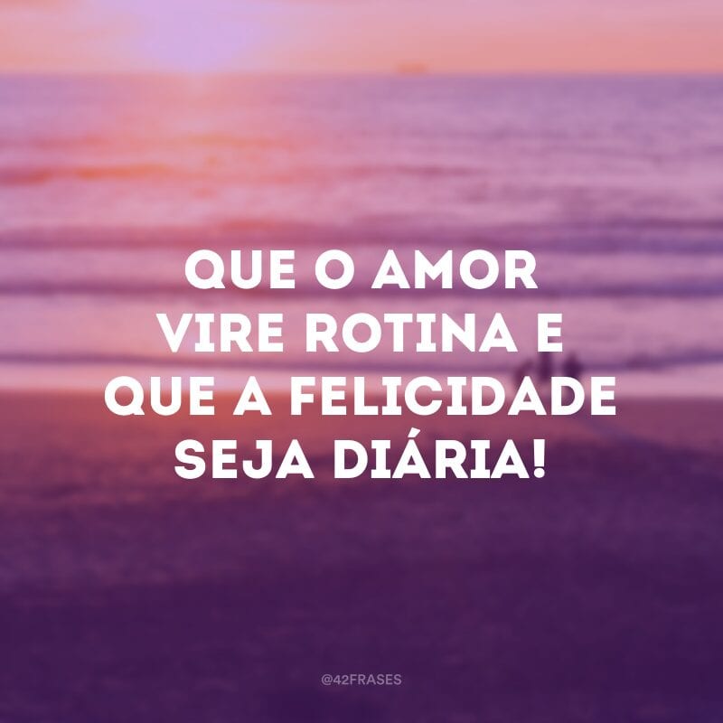 Que o amor vire rotina e que a felicidade seja diária!