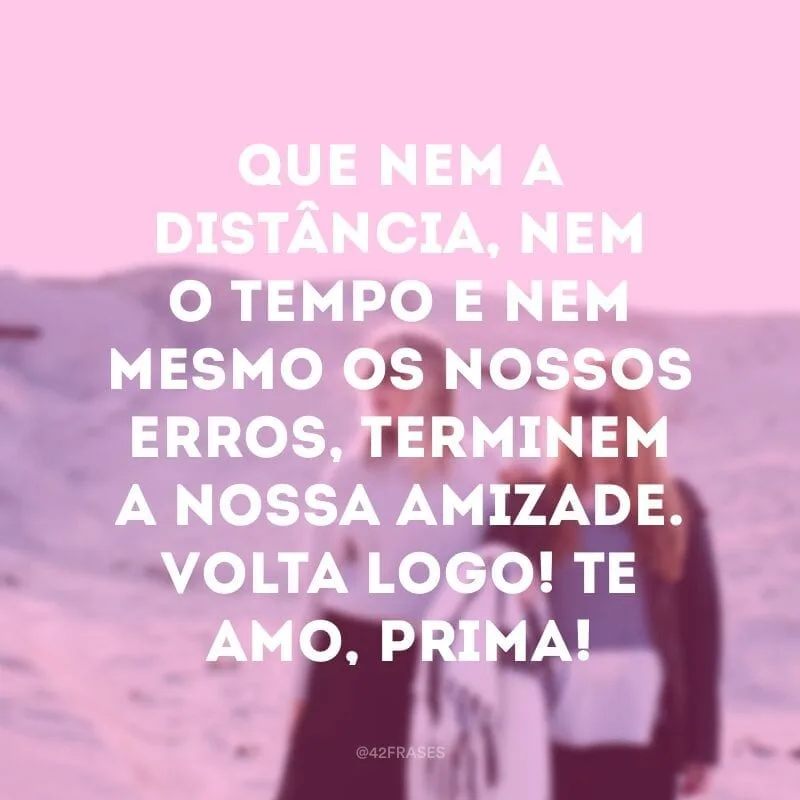 Que nem a distância, nem o tempo e nem mesmo os nossos erros, terminem a nossa amizade. Volta logo! Te amo, prima!