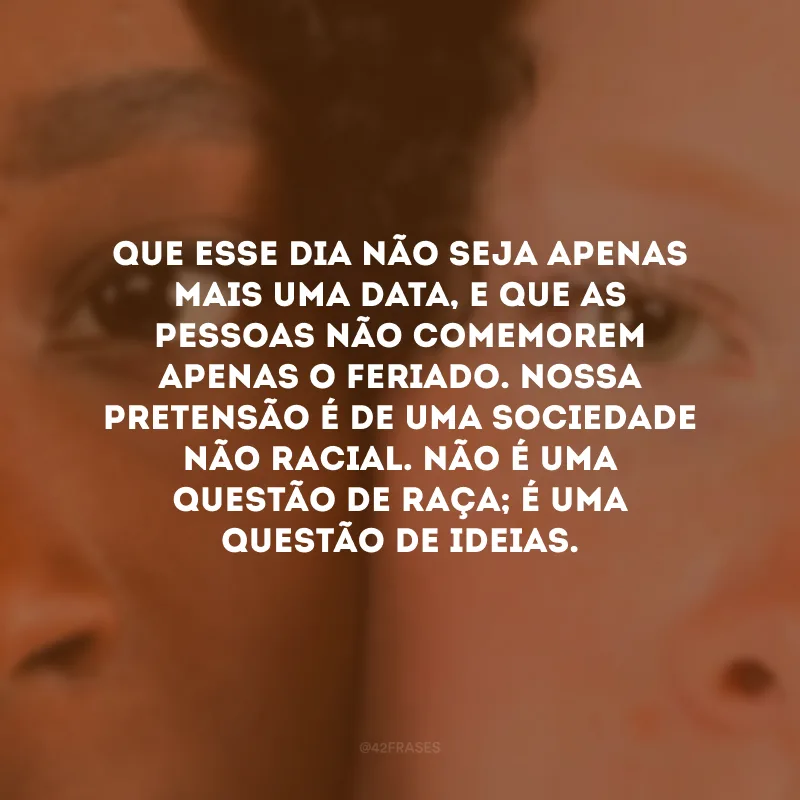 Que esse dia não seja apenas mais uma data, e que as pessoas não comemorem apenas o feriado. Nossa pretensão é de uma sociedade não racial. Não é uma questão de raça; é uma questão de ideias. 