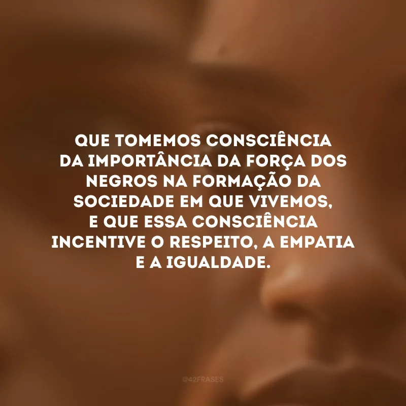 Que tomemos consciência da importância da força dos negros na formação da sociedade em que vivemos, e que essa consciência incentive o respeito, a empatia e a igualdade.