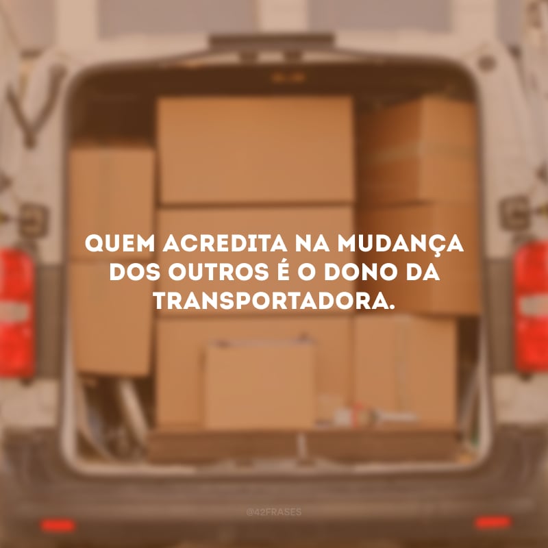Quem acredita na mudança dos outros é o dono da transportadora.
