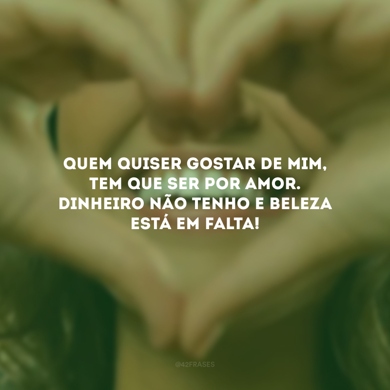Quem quiser gostar de mim, tem que ser por amor. Dinheiro não tenho e beleza está em falta!
