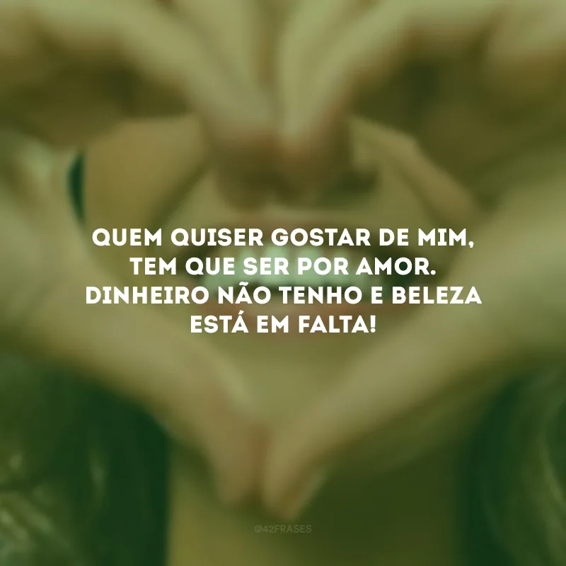 Quem quiser gostar de mim, tem que ser por amor. Dinheiro não tenho e beleza está em falta!
