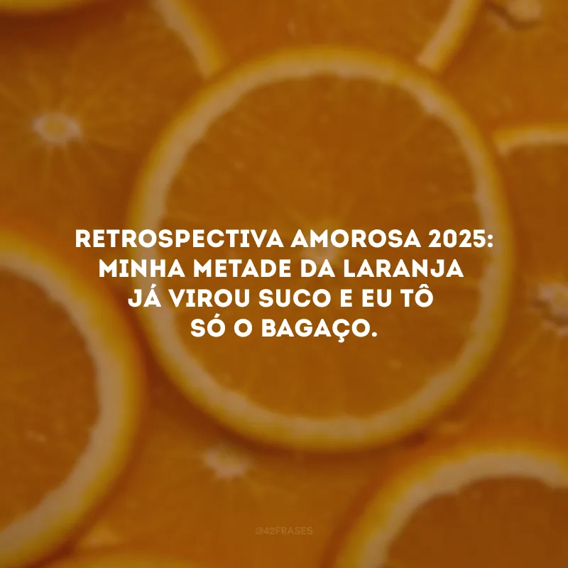 Retrospectiva amorosa 2025: minha metade da laranja já virou suco e eu tô só o bagaço.