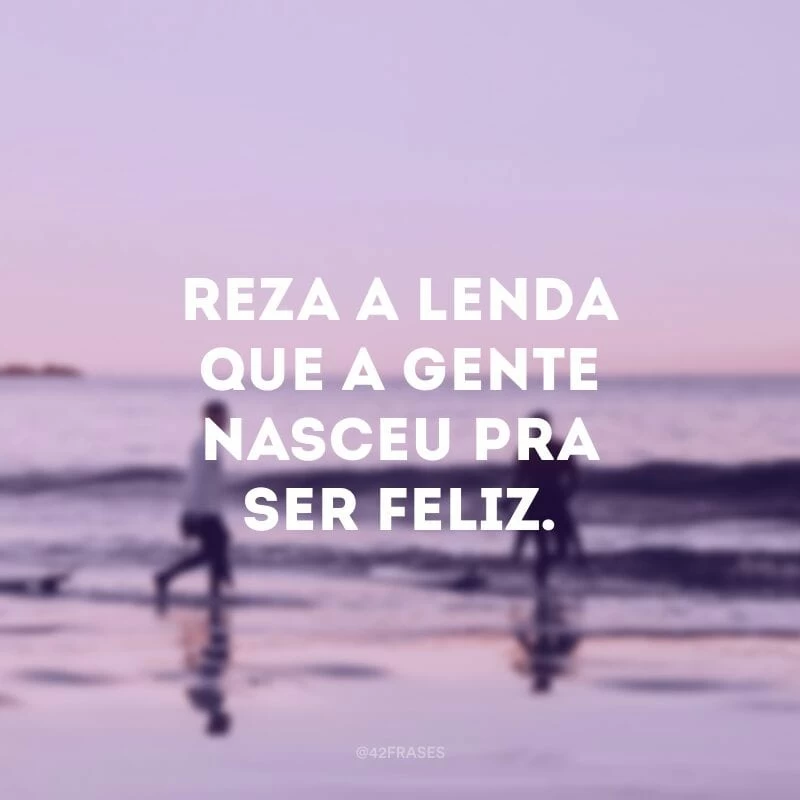Reza a lenda que a gente nasceu pra ser feliz. 