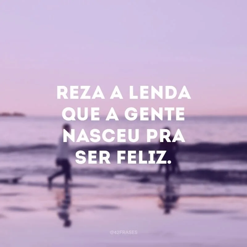 Reza a lenda que a gente nasceu pra ser feliz. 