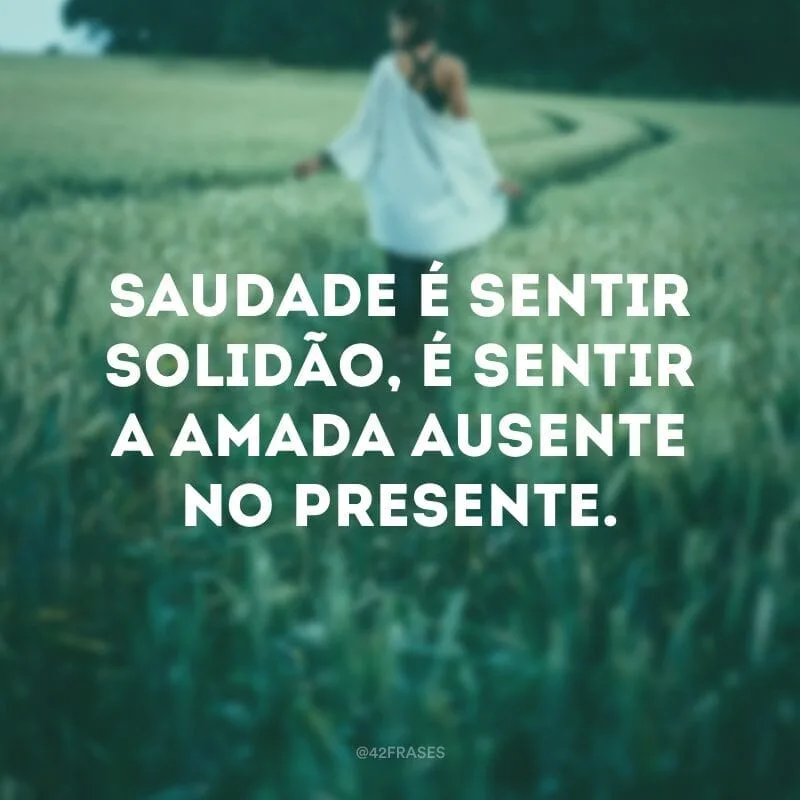 Saudade é sentir solidão, é sentir a amada ausente no presente.