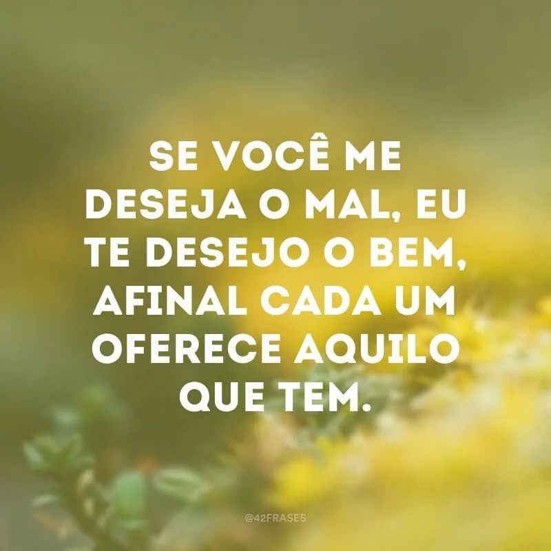 Se você me deseja o mal, eu te desejo o bem, afinal cada um oferece aquilo que tem.
