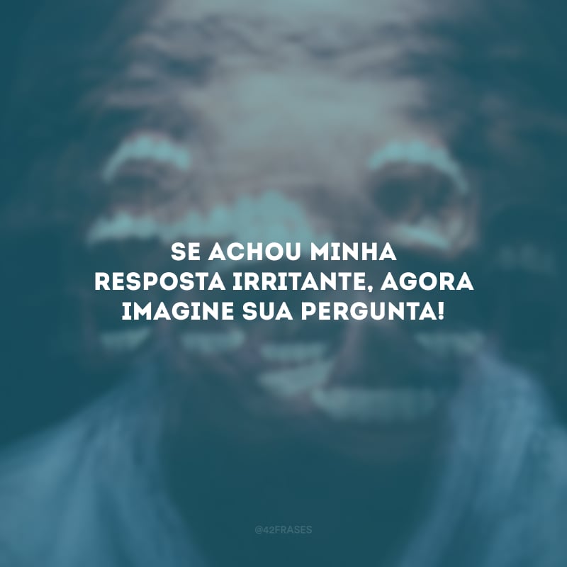 Se achou minha resposta irritante, agora imagine sua pergunta!
